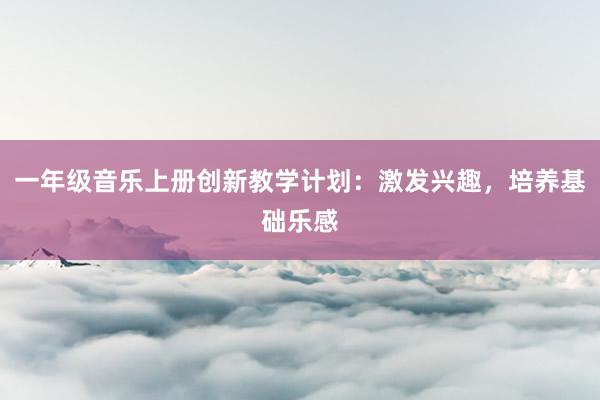 一年级音乐上册创新教学计划：激发兴趣，培养基础乐感